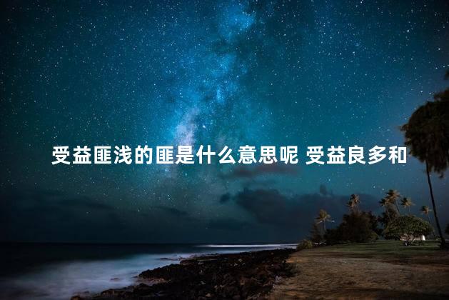 受益匪浅的匪是什么意思呢 受益良多和受益匪浅的区别